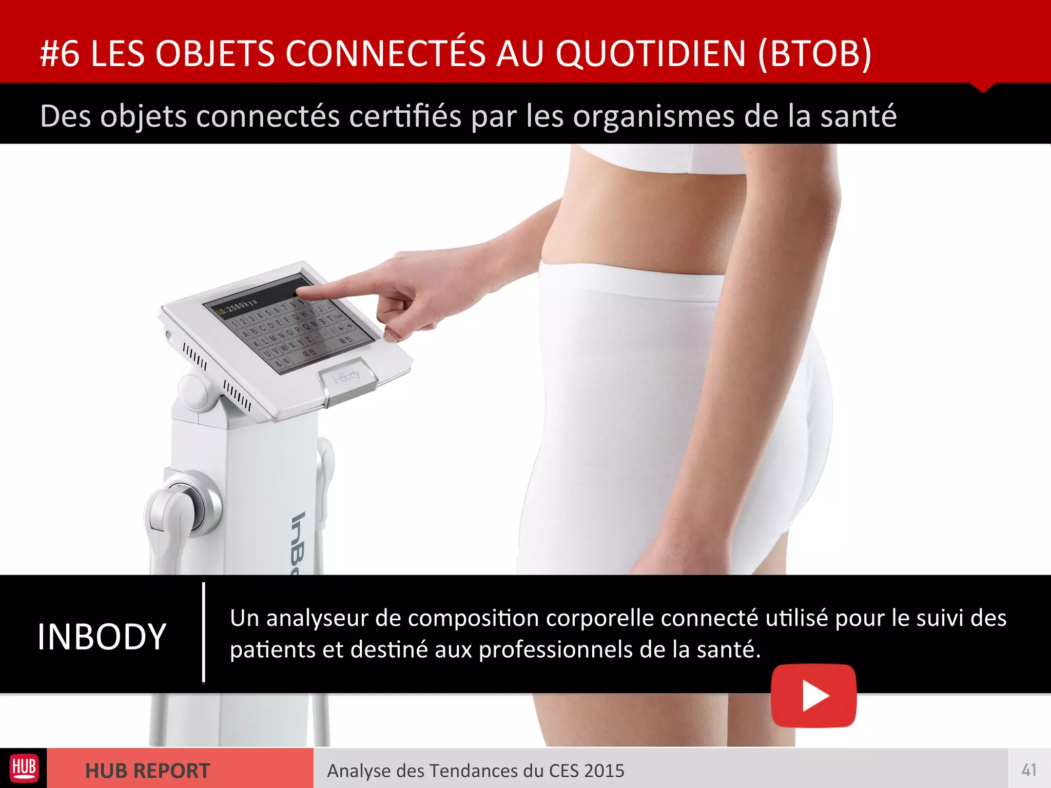 Analyse des Tendances du CES 2015HUB REPORT
Des objets connectés certfés par les organismes de la santé
#6 LES OBJETS CONNECTÉS AU QUOTIDIEN (BTOB)
41
INBODY
Un analyseur de compositon corporelle connecté utlisé pour le suivi des
patents et destné aux professionnels de la santé.
 
