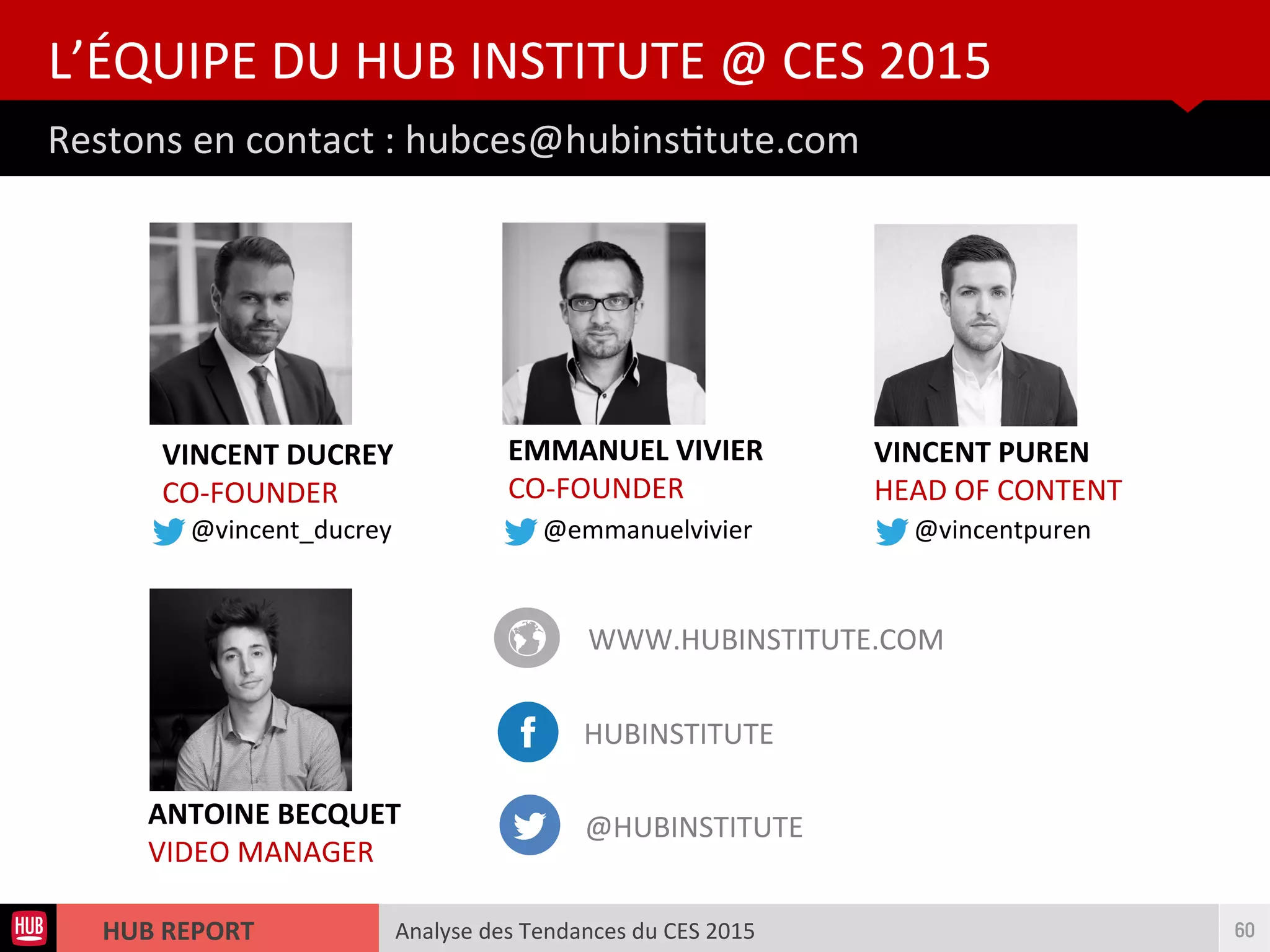 Analyse des Tendances du CES 2015HUB REPORT
Restons en contact : hubces@hubinsttute.com
L’ÉQUIPE DU HUB INSTITUTE @ CES 2015
60
VINCENT DUCREY
CO-FOUNDER
EMMANUEL VIVIER
CO-FOUNDER
ANTOINE BECQUET
VIDEO MANAGER
VINCENT PUREN
HEAD OF CONTENT
WWW.HUBINSTITUTE.COM
HUBINSTITUTE
@HUBINSTITUTE
@vincent_ducrey @emmanuelvivier @vincentpuren
 