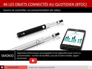 Analyse des Tendances du CES 2015HUB REPORT
Suivre et contrôler sa consommaton de tabac
#6 LES OBJETS CONNECTÉS AU QUOTIDIEN (BTOC)
37
SMOKIO
Cigarretes électroniques accompagnée d’une applicaton pour suivre sa
consommaton : nombre de boufées, taux de nicotne inhalée, argent
économisé.
 