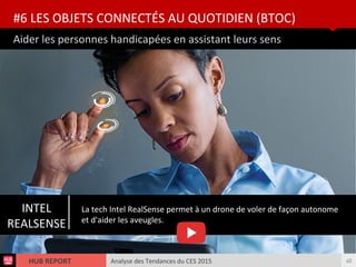 Analyse des Tendances du CES 2015HUB REPORT
Aider les personnes handicapées en assistant leurs sens
#6 LES OBJETS CONNECTÉS AU QUOTIDIEN (BTOC)
40
INTEL
REALSENSE
La tech Intel RealSense permet à un drone de voler de façon autonome
et d'aider les aveugles.
 