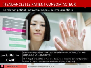 Analyse des Tendances du CES 2015HUB REPORT
La relaton patent : nouveaux enjeux, nouveaux méters
[TENDANCES] LE PATIENT CONSOM'ACTEUR
53
CURE TO
CARE
Nous sommes passés du “Cure”, soit traiter la maladie, au “Care”, c’est à dire
accompagner un parcours de vie.
16 % de patents, 60 % des dépenses d’assurance-maladie. Comment prendre
soin de ces patents et optmiser ces traitements au temps long ?
From
 