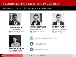 Analyse des Tendances du CES 2015HUB REPORT
Restons en contact : hubces@hubinsttute.com
L’ÉQUIPE DU HUB INSTITUTE @ CES 2015
64
VINCENT DUCREY
CO-FOUNDER
EMMANUEL VIVIER
CO-FOUNDER
ANTOINE BECQUET
VIDEO MANAGER
VINCENT PUREN
HEAD OF CONTENT
WWW.HUBINSTITUTE.COM
HUBINSTITUTE
@HUBINSTITUTE
@vincent_ducrey @emmanuelvivier @vincentpuren
 