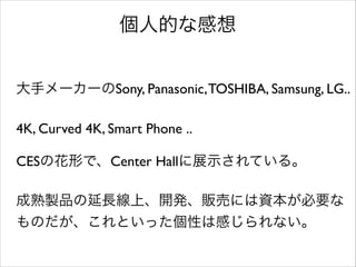 個人的な感想
大手メーカーのSony, Panasonic, TOSHIBA, Samsung, LG..	

!

4K, Curved 4K, Smart Phone ..	

!

CESの花形で、Center Hallに展示されている。	

!

成熟製品の延長線上、開発、販売には資本が必要な
ものだが、これといった個性は感じられない。	


 