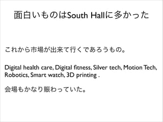 面白いものはSouth Hallに多かった

これから市場が出来て行くであろうもの。	

!

Digital health care, Digital ﬁtness, Silver tech, Motion Tech,
Robotics, Smart watch, 3D printing .	

!

会場もかなり賑わっていた。

 