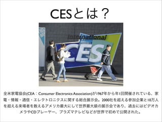 CESとは？

全米家電協会(CEA：Consumer Electronics Association)が1967年から年1回開催されている、家
電・情報・通信・エレクトロニクスに関する総合展示会。2000社を超える参加企業と10万人
を超える来場者を数えるアメリカ最大にして世界最大級の展示会であり、過去にはビデオカ
メラやCDプレーヤー、プラズマテレビなどが世界で初めて公開された。

 