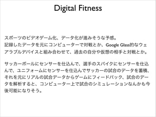 Digital Fitness

スポーツのビデオゲーム化、データ化が進みそうな予感。	

記録したデータを元にコンピューターで対戦とか、Google Glass的なウェ
アラブルデバイスと組み合わせて、過去の自分や仮想の相手と対戦とか。	

!

サッカーボールにセンサーを仕込んで、選手のスパイクにセンサーを仕込
んで、ユニフォームにセンサーを仕込んでサッカーの試合のデータを蓄積、
それを元にリアルの試合データからゲームにフィードバック、試合のデー
タを解析すると、コンピューター上で試合のシミュレーションなんかも今
後可能になりそう。	


 