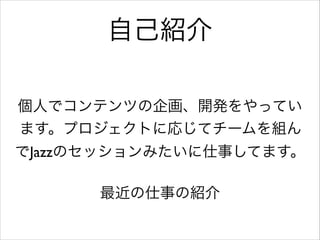 自己紹介
個人でコンテンツの企画、開発をやってい
ます。プロジェクトに応じてチームを組ん
でJazzのセッションみたいに仕事してます。	

!

最近の仕事の紹介

 