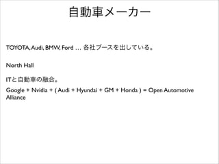 自動車メーカー
TOYOTA, Audi, BMW, Ford … 各社ブースを出している。	

!

North Hall	

!

ITと自動車の融合。	

Google + Nvidia + ( Audi + Hyundai + GM + Honda ) = Open Automotive
Alliance	


 