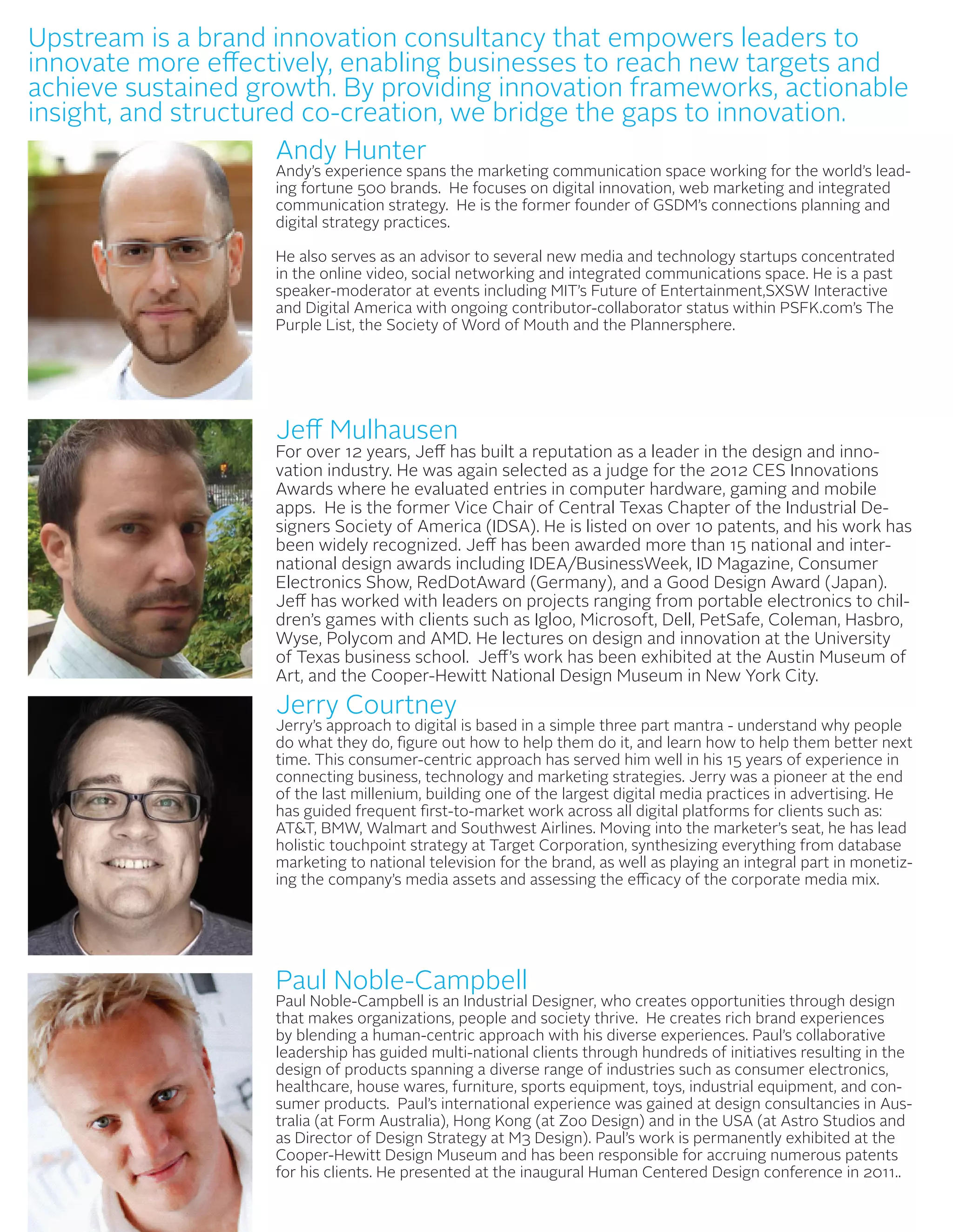 Upstream is a brand innovation consultancy that empowers leaders to
innovate more effectively, enabling businesses to reach new targets and
                                                             AUTHORS
achieve sustained growth. By providing innovation frameworks, actionable
insight, and structured co-creation, we bridge the gaps to innovation.
                      Andy Hunter
                      Andy Hunter
                    Andy’s experience spans the marketing communication space working for the world’s lead-
                    Andy’s experience spans the marketing communication space working for the world’s
                    ing fortune 500 brands. He focuses on digital innovation, web marketing and integrated
                    communication 500 brands. Hethe former founder of GSDM’sweb marketing and integrated
                    leading fortune strategy. He is focuses on digital innovation, connections planning and
                    digital strategy practices. He is the former founder of GSDM’s connections planning and
                    communication strategy.
                    digital strategy practices.
                    He also serves as an advisor to several new media and technology startups concentrated
                    in the online video, social networking and integrated communications space.concentrated in
                    He also serves as an advisor to several new media and technology startups He is a past
                    speaker-moderator at events including MIT’s Future of Entertainment,SXSW Interactive
                    the online video, social networking and integrated communications space. He is a past
                    and Digital America with ongoing contributor-collaborator status within PSFK.com’s The
                    speaker-moderator at events including MIT’s Future of Entertainment,SXSW Interactive and
                    Purple List, the Society of Word of Mouth and the Plannersphere.
                    Digital America with ongoing contributor-collaborator status within PSFK.com’s The Purple
                    List, the Society of Word of Mouth and the Plannersphere.




                    Jeff Mulhausen
                    For over 12 years, Jeff has built a reputation as a leader in the design and inno-
                    vation industry. He was again selected as a judge for the 2012 CES Innovations
                    Awards where he evaluated entries in computer hardware, gaming and mobile
                    apps. He is the former Vice Chair of Central Texas Chapter of the Industrial De-
                    signers Society of America (IDSA). He is listed on over 10 patents, and his work has
                    been widely recognized. Jeff has been awarded more than 15 national and inter-
                    national design awards including IDEA/BusinessWeek, ID Magazine, Consumer
                    Electronics Show, RedDotAward (Germany), and a Good Design Award (Japan).
                    Jeff has worked with leaders on projects ranging from portable electronics to chil-
                    dren’s games with clients such as Igloo, Microsoft, Dell, PetSafe, Coleman, Hasbro,
                    Wyse, Polycom and AMD. He lectures on design and innovation at the University
                    of Texas business school. Jeff’s work has been exhibited at the Austin Museum of
                    Art, and the Cooper-Hewitt National Design Museum in New York City.
                    Jerry Courtney
                    Jerry Courtney
                    Jerry’s approach to digital is based in a simple three part mantra - understand why people
                    do what they do, figure out how to help them do it, and learn how to help them better next
                    time. This consumer-centric approach has served him well in his 15 years of experience in
                    connecting business, technology and marketing strategies. Jerry was a pioneer at the end
                    of the last millenium, building one of the largest digital media practices in advertising. He
                    has guided frequent first-to-market work across all digital platforms for clients such as:
                    AT&T, BMW, Walmart and Southwest Airlines. Moving into the marketer’s seat, he has lead
                    holistic touchpoint strategy at Target Corporation, synthesizing everything from database
                    marketing to national television for the brand, as well as playing an integral part in monetiz-
                    ing the company’s media assets and assessing the efficacy of the corporate media mix.




                    Paul Noble-Campbell
                    Paul
                    Paul Noble-Campbell is an Industrial Designer, who creates opportunities through design
                    Paul Noble-Campbell is an Industrial Designer, who creates opportunities through design
                    that makes organizations, people and society thrive. He creates rich brand experiences
                    by blending organizations, people and society thrive. He creates rich brand experiences by
                    that makes a human-centric approach with his diverse experiences. Paul’s collaborative
                    leadershipahas guided multi-national clients through hundreds of initiatives resulting in the
                    blending      human-centric approach with his diverse experiences. Paul’s collaborative
                    design of products spanning a diverseclients of industries such as consumer electronics, the
                    leadership has guided multi-national range through hundreds of initiatives resulting in
                    healthcare,products spanning a diverse range of industries such as equipment,electronics,
                    design of house wares, furniture, sports equipment, toys, industrial consumer and con-
                    sumer products. Paul’s international experience was gained at design consultancies in Aus-
                    healthcare, house wares, furniture, sports equipment, toys, industrial equipment, and
                    tralia (at Form Australia), Hong Kong (at Zoo Design) and in the USA (at Astro Studios and
                    consumer products. Paul’s international experience was gained at design consultancies in
                    as Director of Design Strategy at M3 Design). Paul’s work is permanently exhibited at the
                    Cooper-Hewitt Design Museum andKong (at Zoo Design) for accruing numerous patents
                    Australia (at Form Australia), Hong has been responsible and in the USA (at Astro Studios
                    for his clients. He presented at the at M3 Design). Paul’s work isDesign conference in 2011..
                    and as Director of Design Strategy inaugural Human Centered permanently exhibited at the
                    Cooper-Hewitt Design Museum and has been responsible for accruing numerous patents for
                    his clients. He presented at the inaugural Human Centered Design conference in 2011..
 