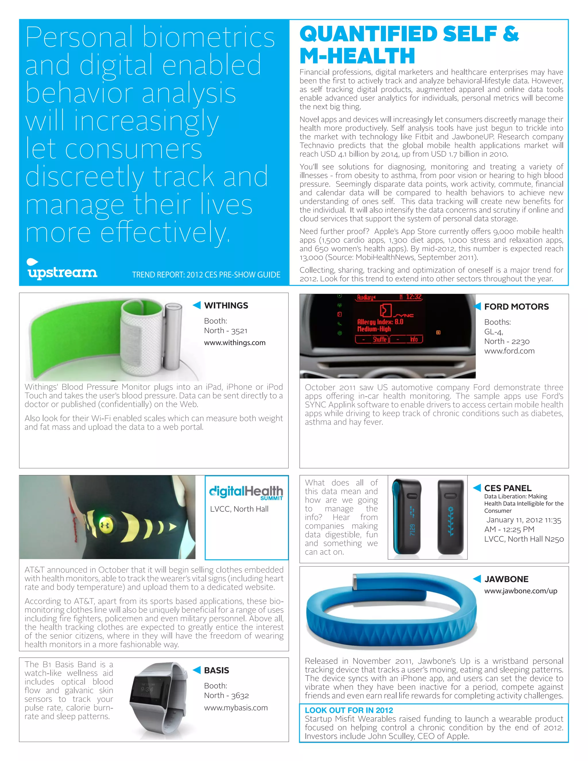 Personal biometrics                                                             QUANTIFIED SELF &
                                                                                M-HEALTH
and digital enabled                                                             Financial professions, digital marketers and healthcare enterprises may have


behavior analysis
                                                                                been the first to actively track and analyze behavioral-lifestyle data. However,
                                                                                as self tracking digital products, augmented apparel and online data tools
                                                                                enable advanced user analytics for individuals, personal metrics will become


will increasingly
                                                                                the next big thing.
                                                                                Novel apps and devices will increasingly let consumers discreetly manage their
                                                                                health more productively. Self analysis tools have just begun to trickle into


let consumers
                                                                                the market with technology like Fitbit and JawboneUP. Research company
                                                                                Technavio predicts that the global mobile health applications market will
                                                                                reach USD 4.1 billion by 2014, up from USD 1.7 billion in 2010.


discreetly track and
                                                                                You’ll see solutions for diagnosing, monitoring and treating a variety of
                                                                                illnesses - from obesity to asthma, from poor vision or hearing to high blood
                                                                                pressure. Seemingly disparate data points, work activity, commute, financial


manage their lives
                                                                                and calendar data will be compared to health behaviors to achieve new
                                                                                understanding of ones self. This data tracking will create new benefits for
                                                                                the individual. It will also intensify the data concerns and scrutiny if online and


more effectively.
                                                                                cloud services that support the system of personal data storage.
                                                                                Need further proof? Apple’s App Store currently offers 9,000 mobile health
                                                                                apps (1,500 cardio apps, 1,300 diet apps, 1,000 stress and relaxation apps,
                                                                                and 650 women’s health apps). By mid-2012, this number is expected reach
                                                                                13,000 (Source: MobiHealthNews, September 2011).
                                                                                Collecting, sharing, tracking and optimization of oneself is a major trend for
                                TREND REPORT: 2012 CES PRE-SHOW GUIDE           2012. Look for this trend to extend into other sectors throughout the year.


                                                     WITHINGS                                                                             FORD MOTORS
                                                     Booth:                                                                               Booths:
                                                     North - 3521                                                                         GL-4,
                                                     www.withings.com                                                                     North - 2230
                                                                                                                                          www.ford.com



Withings’ Blood Pressure Monitor plugs into an iPad, iPhone or iPod              October 2011 saw US automotive company Ford demonstrate three
Touch and takes the user’s blood pressure. Data can be sent directly to a        apps offering in-car health monitoring. The sample apps use Ford’s
doctor or published (confidentially) on the Web.                                 SYNC Applink software to enable drivers to access certain mobile health
                                                                                 apps while driving to keep track of chronic conditions such as diabetes,
Also look for their Wi-Fi enabled scales which can measure both weight           asthma and hay fever.
and fat mass and upload the data to a web portal.




                                                                                 What does all of
                                                                                 this data mean and                                       CES PANEL
                                                                                                                                          Data Liberation: Making
                                                                                 how are we going                                         Health Data Intelligible for the
                                                       LVCC, North Hall          to manage the                                            Consumer
                                                                                 info? Hear from                                          January 11, 2012 11:35
                                                                                 companies making                                         AM - 12:25 PM
                                                                                 data digestible, fun
                                                                                                                                          LVCC, North Hall N250
                                                                                 and something we
                                                                                 can act on.

AT&T announced in October that it will begin selling clothes embedded
with health monitors, able to track the wearer’s vital signs (including heart                                                             JAWBONE
rate and body temperature) and upload them to a dedicated website.                                                                        www.jawbone.com/up
According to AT&T, apart from its sports based applications, these bio-
monitoring clothes line will also be uniquely beneficial for a range of uses
including fire fighters, policemen and even military personnel. Above all,
the health tracking clothes are expected to greatly entice the interest
of the senior citizens, where in they will have the freedom of wearing
health monitors in a more fashionable way.

The B1 Basis Band is a                                                           Released in November 2011, Jawbone’s Up is a wristband personal
watch-like wellness aid                              BASIS                       tracking device that tracks a user’s moving, eating and sleeping patterns.
includes optical blood                                                           The device syncs with an iPhone app, and users can set the device to
                                                     Booth:                      vibrate when they have been inactive for a period, compete against
flow and galvanic skin
sensors to track your                                North - 3632                friends and even earn real life rewards for completing activity challenges.
pulse rate, calorie burn-                            www.mybasis.com             LOOK OUT FOR IN 2012
rate and sleep patterns.                                                         Startup Misfit Wearables raised funding to launch a wearable product
                                                                                 focused on helping control a chronic condition by the end of 2012.
                                                                                 Investors include John Sculley, CEO of Apple.
 
