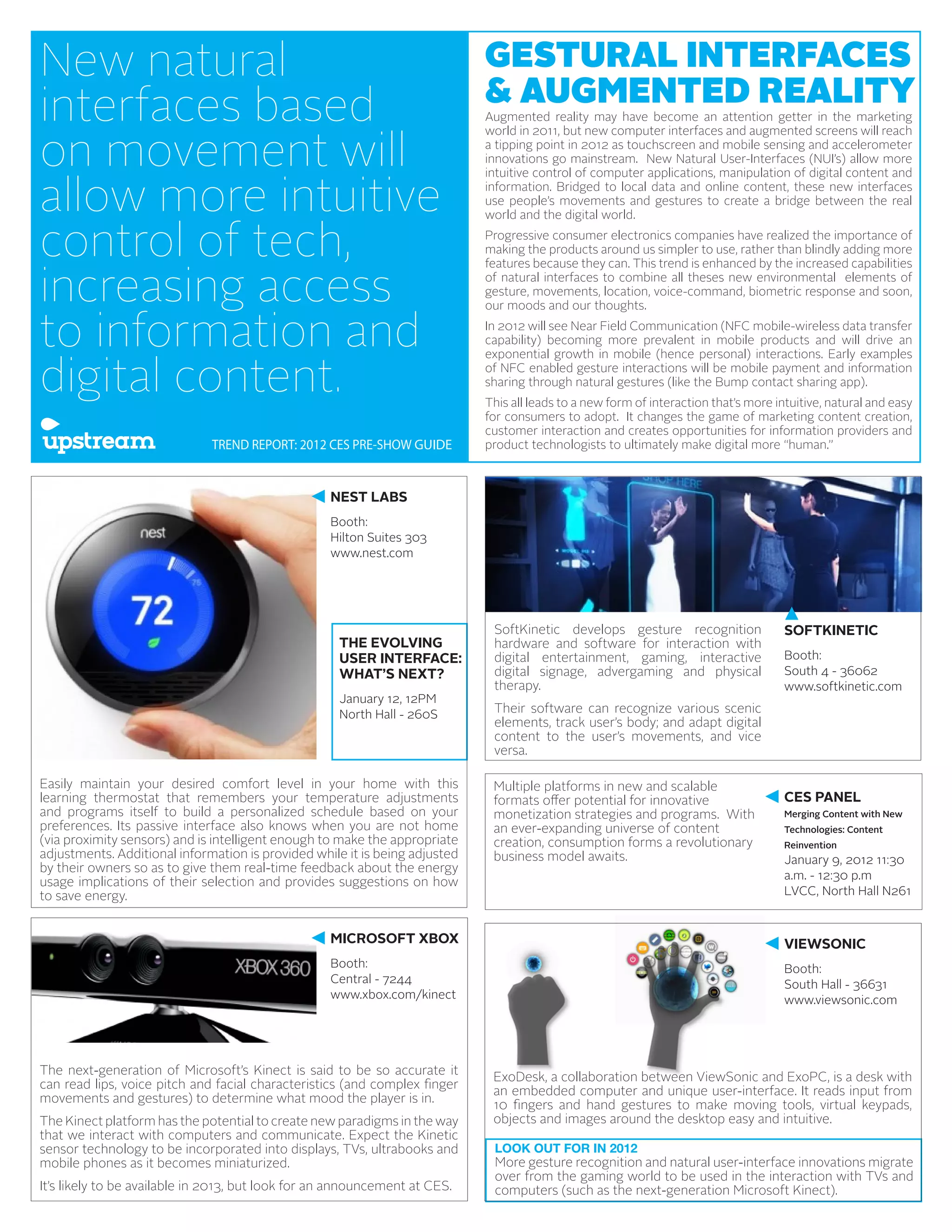 New natural                                                                  GESTURAL INTERFACES
                                                                             & AUGMENTED REALITY
interfaces based                                                             Augmented reality may have become an attention getter in the marketing


on movement will
                                                                             world in 2011, but new computer interfaces and augmented screens will reach
                                                                             a tipping point in 2012 as touchscreen and mobile sensing and accelerometer
                                                                             innovations go mainstream. New Natural User-Interfaces (NUI’s) allow more


allow more intuitive
                                                                             intuitive control of computer applications, manipulation of digital content and
                                                                             information. Bridged to local data and online content, these new interfaces
                                                                             use people’s movements and gestures to create a bridge between the real
                                                                             world and the digital world.

control of tech,                                                             Progressive consumer electronics companies have realized the importance of
                                                                             making the products around us simpler to use, rather than blindly adding more


increasing access
                                                                             features because they can. This trend is enhanced by the increased capabilities
                                                                             of natural interfaces to combine all theses new environmental elements of
                                                                             gesture, movements, location, voice-command, biometric response and soon,
                                                                             our moods and our thoughts.

to information and                                                           In 2012 will see Near Field Communication (NFC mobile-wireless data transfer
                                                                             capability) becoming more prevalent in mobile products and will drive an


digital content.
                                                                             exponential growth in mobile (hence personal) interactions. Early examples
                                                                             of NFC enabled gesture interactions will be mobile payment and information
                                                                             sharing through natural gestures (like the Bump contact sharing app).
                                                                             This all leads to a new form of interaction that’s more intuitive, natural and easy
                                                                             for consumers to adopt. It changes the game of marketing content creation,
                                                                             customer interaction and creates opportunities for information providers and
                              TREND REPORT: 2012 CES PRE-SHOW GUIDE          product technologists to ultimately make digital more “human.”



                                                   NEST LABS
                                                   Booth:
                                                   Hilton Suites 303
                                                   www.nest.com




                                                                              SoftKinetic develops gesture recognition                 SOFTKINETIC
                                                     THE EVOLVING             hardware and software for interaction with
                                                     USER INTERFACE:          digital entertainment, gaming, interactive               Booth:
                                                     WHAT’S NEXT?             digital signage, advergaming and physical                South 4 - 36062
                                                                              therapy.                                                 www.softkinetic.com
                                                     January 12, 12PM
                                                     North Hall - 260S        Their software can recognize various scenic
                                                                              elements, track user’s body; and adapt digital
                                                                              content to the user’s movements, and vice
                                                                              versa.

Easily maintain your desired comfort level in your home with this             Multiple platforms in new and scalable
learning thermostat that remembers your temperature adjustments               formats offer potential for innovative                   CES PANEL
and programs itself to build a personalized schedule based on your            monetization strategies and programs. With               Merging Content with New
preferences. Its passive interface also knows when you are not home           an ever-expanding universe of content                    Technologies: Content
(via proximity sensors) and is intelligent enough to make the appropriate     creation, consumption forms a revolutionary              Reinvention
adjustments. Additional information is provided while it is being adjusted    business model awaits.                                   January 9, 2012 11:30
by their owners so as to give them real-time feedback about the energy
                                                                                                                                       a.m. - 12:30 p.m
usage implications of their selection and provides suggestions on how
to save energy.                                                                                                                        LVCC, North Hall N261


                                                   MICROSOFT XBOX                                                                      VIEWSONIC
                                                   Booth:                                                                              Booth:
                                                   Central - 7244                                                                      South Hall - 36631
                                                   www.xbox.com/kinect                                                                 www.viewsonic.com




The next-generation of Microsoft’s Kinect is said to be so accurate it
                                                                              ExoDesk, a collaboration between ViewSonic and ExoPC, is a desk with
can read lips, voice pitch and facial characteristics (and complex finger
                                                                              an embedded computer and unique user-interface. It reads input from
movements and gestures) to determine what mood the player is in.
                                                                              10 fingers and hand gestures to make moving tools, virtual keypads,
The Kinect platform has the potential to create new paradigms in the way      objects and images around the desktop easy and intuitive.
that we interact with computers and communicate. Expect the Kinetic
sensor technology to be incorporated into displays, TVs, ultrabooks and       LOOK OUT FOR IN 2012
mobile phones as it becomes miniaturized.                                     More gesture recognition and natural user-interface innovations migrate
                                                                              over from the gaming world to be used in the interaction with TVs and
It’s likely to be available in 2013, but look for an announcement at CES.     computers (such as the next-generation Microsoft Kinect).
 