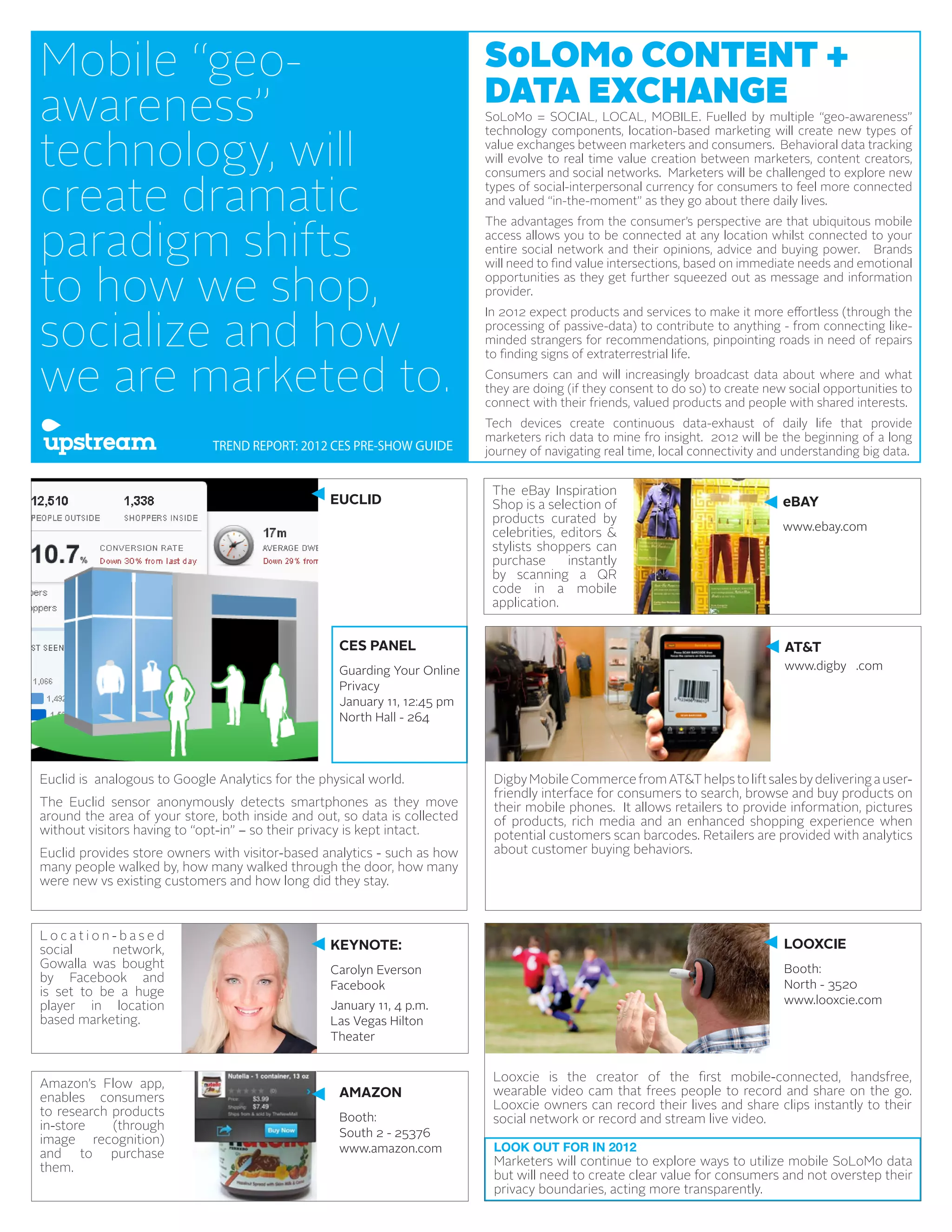 Mobile “geo-                                                               SoLOMo CONTENT +
                                                                           DATA EXCHANGE
awareness”                                                                 SoLoMo = SOCIAL, LOCAL, MOBILE. Fuelled by multiple “geo-awareness”


technology, will
                                                                           technology components, location-based marketing will create new types of
                                                                           value exchanges between marketers and consumers. Behavioral data tracking
                                                                           will evolve to real time value creation between marketers, content creators,


create dramatic
                                                                           consumers and social networks. Marketers will be challenged to explore new
                                                                           types of social-interpersonal currency for consumers to feel more connected
                                                                           and valued “in-the-moment” as they go about there daily lives.



paradigm shifts
                                                                           The advantages from the consumer’s perspective are that ubiquitous mobile
                                                                           access allows you to be connected at any location whilst connected to your
                                                                           entire social network and their opinions, advice and buying power. Brands


to how we shop,
                                                                           will need to find value intersections, based on immediate needs and emotional
                                                                           opportunities as they get further squeezed out as message and information
                                                                           provider.



socialize and how
                                                                           In 2012 expect products and services to make it more effortless (through the
                                                                           processing of passive-data) to contribute to anything - from connecting like-
                                                                           minded strangers for recommendations, pinpointing roads in need of repairs


we are marketed to.
                                                                           to finding signs of extraterrestrial life.
                                                                           Consumers can and will increasingly broadcast data about where and what
                                                                           they are doing (if they consent to do so) to create new social opportunities to
                                                                           connect with their friends, valued products and people with shared interests.
                                                                           Tech devices create continuous data-exhaust of daily life that provide
                                                                           marketers rich data to mine fro insight. 2012 will be the beginning of a long
                             TREND REPORT: 2012 CES PRE-SHOW GUIDE         journey of navigating real time, local connectivity and understanding big data.


                                                                            The eBay Inspiration
                                                  EUCLID                    Shop is a selection of                                eBAY
                                                                            products curated by
                                                                            celebrities, editors &                                www.ebay.com
                                                                            stylists shoppers can
                                                                            purchase      instantly
                                                                            by scanning a QR
                                                                            code in a mobile
                                                                            application.


                                                   CES PANEL                                                                      AT&T
                                                   Guarding Your Online                                                           www.digby .com
                                                   Privacy
                                                   January 11, 12:45 pm
                                                   North Hall - 264



Euclid is analogous to Google Analytics for the physical world.             Digby Mobile Commerce from AT&T helps to lift sales by delivering a user-
                                                                            friendly interface for consumers to search, browse and buy products on
The Euclid sensor anonymously detects smartphones as they move              their mobile phones. It allows retailers to provide information, pictures
around the area of your store, both inside and out, so data is collected    of products, rich media and an enhanced shopping experience when
without visitors having to “opt-in” – so their privacy is kept intact.      potential customers scan barcodes. Retailers are provided with analytics
Euclid provides store owners with visitor-based analytics - such as how     about customer buying behaviors.
many people walked by, how many walked through the door, how many
were new vs existing customers and how long did they stay.



Location-based
social      network,                              KEYNOTE:                                                                        LOOXCIE
Gowalla was bought                                Carolyn Everson                                                                 Booth:
by Facebook and
                                                  Facebook                                                                        North - 3520
is set to be a huge
player in location                                January 11, 4 p.m.                                                              www.looxcie.com
based marketing.                                  Las Vegas Hilton
                                                  Theater


                                                                            Looxcie is the creator of the first mobile-connected, handsfree,
Amazon’s Flow app,
                                                   AMAZON                   wearable video cam that frees people to record and share on the go.
enables consumers
                                                                            Looxcie owners can record their lives and share clips instantly to their
to research products                               Booth:                   social network or record and stream live video.
in-store    (through
                                                   South 2 - 25376
image recognition)
                                                   www.amazon.com           LOOK OUT FOR IN 2012
and to purchase
them.                                                                       Marketers will continue to explore ways to utilize mobile SoLoMo data
                                                                            but will need to create clear value for consumers and not overstep their
                                                                            privacy boundaries, acting more transparently.
 