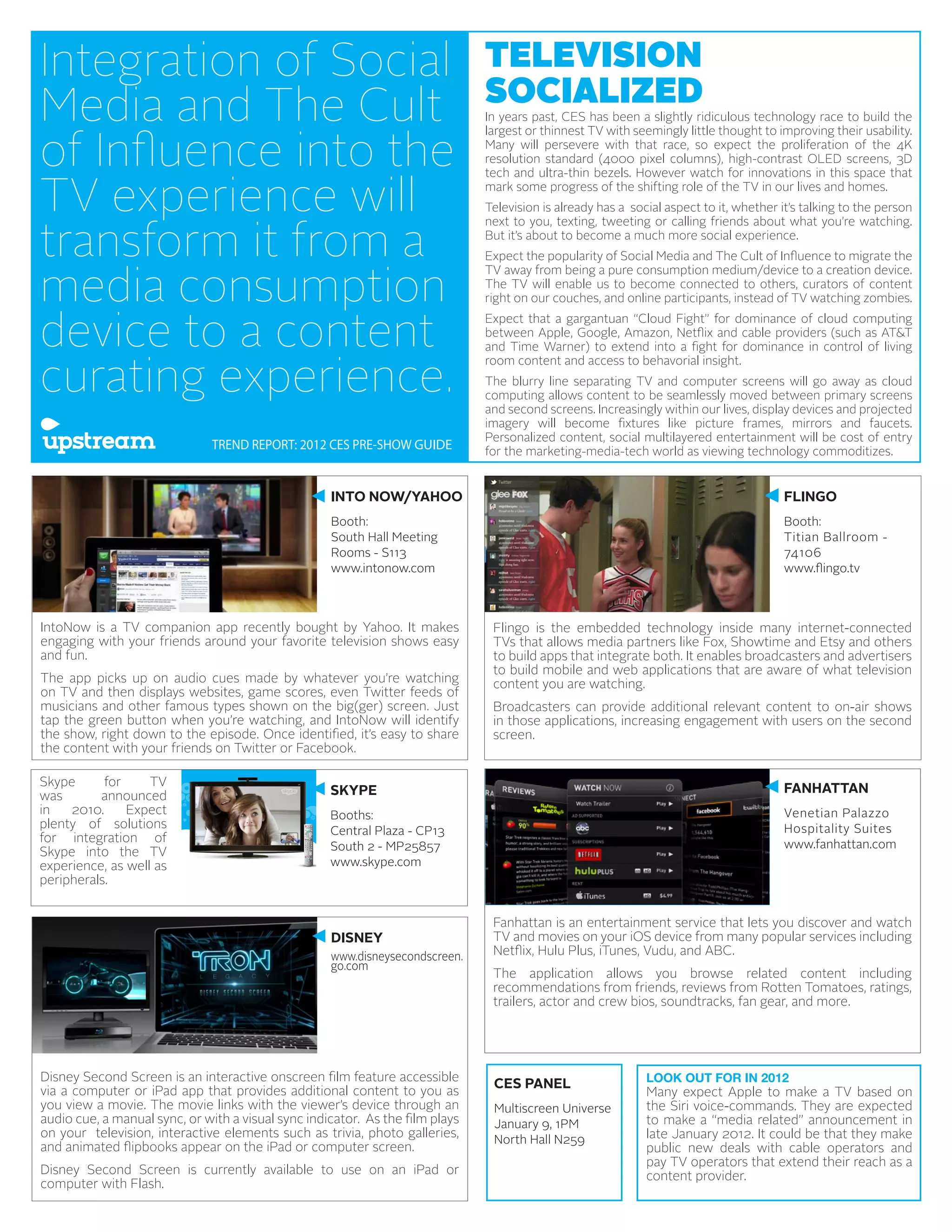 Integration of Social                                                          TELEVISION
                                                                               SOCIALIZED
Media and The Cult                                                             In years past, CES has been a slightly ridiculous technology race to build the


of Influence into the
                                                                               largest or thinnest TV with seemingly little thought to improving their usability.
                                                                               Many will persevere with that race, so expect the proliferation of the 4K
                                                                               resolution standard (4000 pixel columns), high-contrast OLED screens, 3D


TV experience will
                                                                               tech and ultra-thin bezels. However watch for innovations in this space that
                                                                               mark some progress of the shifting role of the TV in our lives and homes.
                                                                               Television is already has a social aspect to it, whether it’s talking to the person


transform it from a
                                                                               next to you, texting, tweeting or calling friends about what you’re watching.
                                                                               But it’s about to become a much more social experience.
                                                                               Expect the popularity of Social Media and The Cult of Influence to migrate the


media consumption
                                                                               TV away from being a pure consumption medium/device to a creation device.
                                                                               The TV will enable us to become connected to others, curators of content
                                                                               right on our couches, and online participants, instead of TV watching zombies.


device to a content
                                                                               Expect that a gargantuan “Cloud Fight” for dominance of cloud computing
                                                                               between Apple, Google, Amazon, Netflix and cable providers (such as AT&T
                                                                               and Time Warner) to extend into a fight for dominance in control of living


curating experience.
                                                                               room content and access to behavorial insight.
                                                                               The blurry line separating TV and computer screens will go away as cloud
                                                                               computing allows content to be seamlessly moved between primary screens
                                                                               and second screens. Increasingly within our lives, display devices and projected
                                                                               imagery will become fixtures like picture frames, mirrors and faucets.
                                                                               Personalized content, social multilayered entertainment will be cost of entry
                               TREND REPORT: 2012 CES PRE-SHOW GUIDE           for the marketing-media-tech world as viewing technology commoditizes.


                                                    INTO NOW/YAHOO                                                                       FLINGO
                                                    Booth:                                                                               Booth:
                                                    South Hall Meeting                                                                   Titian Ballroom -
                                                    Rooms - S113                                                                         74106
                                                    www.intonow.com                                                                      www.flingo.tv



IntoNow is a TV companion app recently bought by Yahoo. It makes                Flingo is the embedded technology inside many internet-connected
engaging with your friends around your favorite television shows easy           TVs that allows media partners like Fox, Showtime and Etsy and others
and fun.                                                                        to build apps that integrate both. It enables broadcasters and advertisers
                                                                                to build mobile and web applications that are aware of what television
The app picks up on audio cues made by whatever you’re watching                 content you are watching.
on TV and then displays websites, game scores, even Twitter feeds of
musicians and other famous types shown on the big(ger) screen. Just             Broadcasters can provide additional relevant content to on-air shows
tap the green button when you’re watching, and IntoNow will identify            in those applications, increasing engagement with users on the second
the show, right down to the episode. Once identified, it’s easy to share        screen.
the content with your friends on Twitter or Facebook.

Skype      for     TV
                                                    SKYPE                                                                                FANHATTAN
was       announced
in   2010.     Expect                               Booths:                                                                              Venetian Palazzo
plenty of solutions                                                                                                                      Hospitality Suites
                                                    Central Plaza - CP13
for integration of                                                                                                                       www.fanhattan.com
Skype into the TV                                   South 2 - MP25857
experience, as well as                              www.skype.com
peripherals.


                                                                                Fanhattan is an entertainment service that lets you discover and watch
                                                    DISNEY                      TV and movies on your iOS device from many popular services including
                                                    www.disneysecondscreen.     Netflix, Hulu Plus, iTunes, Vudu, and ABC.
                                                    go.com
                                                                                The application allows you browse related content including
                                                                                recommendations from friends, reviews from Rotten Tomatoes, ratings,
                                                                                trailers, actor and crew bios, soundtracks, fan gear, and more.




Disney Second Screen is an interactive onscreen film feature accessible                                       LOOK OUT FOR IN 2012
via a computer or iPad app that provides additional content to you as
                                                                                CES PANEL
                                                                                                              Many expect Apple to make a TV based on
you view a movie. The movie links with the viewer’s device through an           Multiscreen Universe          the Siri voice-commands. They are expected
audio cue, a manual sync, or with a visual sync indicator. As the film plays    January 9, 1PM                to make a “media related” announcement in
on your television, interactive elements such as trivia, photo galleries,       North Hall N259               late January 2012. It could be that they make
and animated flipbooks appear on the iPad or computer screen.                                                 public new deals with cable operators and
                                                                                                              pay TV operators that extend their reach as a
Disney Second Screen is currently available to use on an iPad or                                              content provider.
computer with Flash.
 