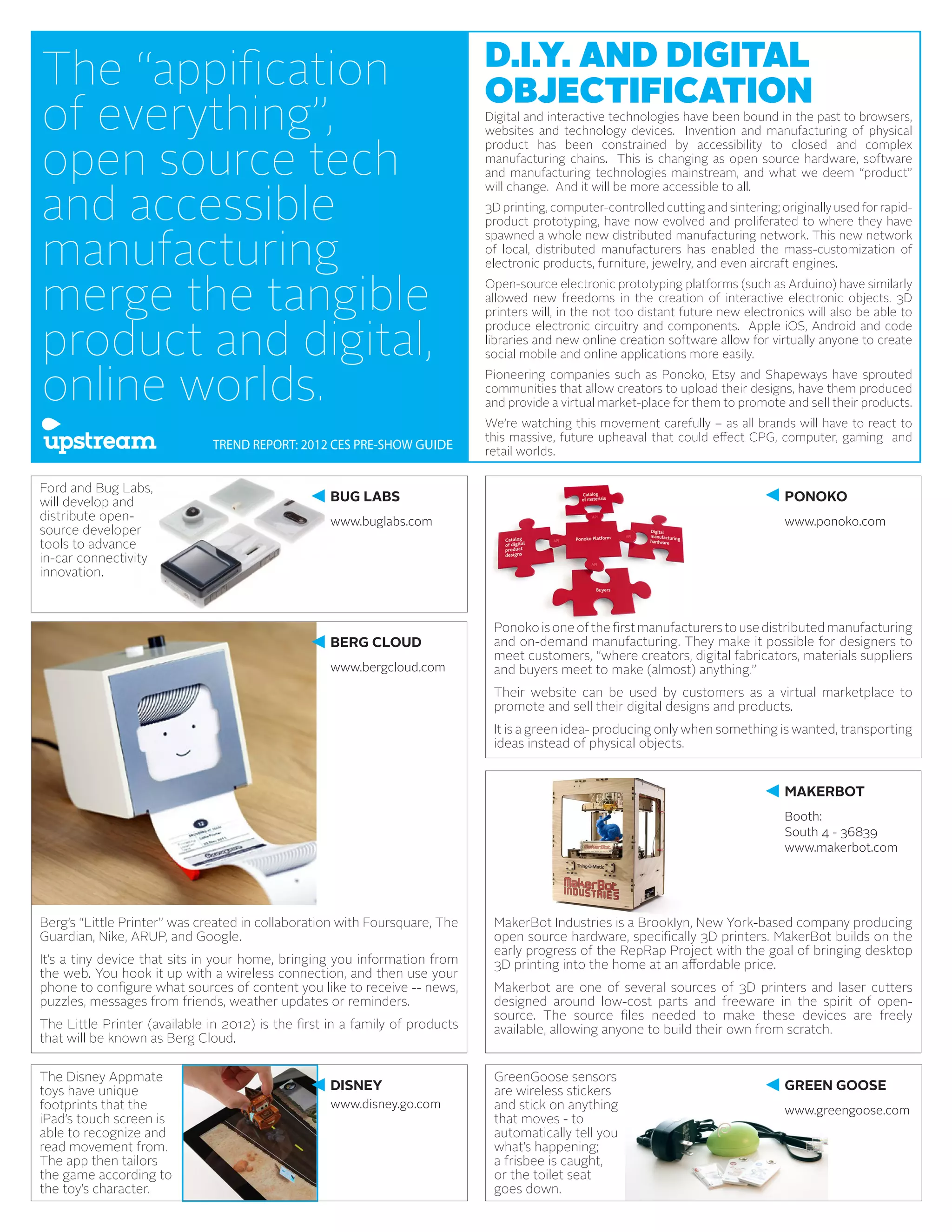 The “appification                                                             D.I.Y. AND DIGITAL
                                                                              OBJECTIFICATION
of everything”,                                                               Digital and interactive technologies have been bound in the past to browsers,
                                                                              websites and technology devices. Invention and manufacturing of physical


open source tech
                                                                              product has been constrained by accessibility to closed and complex
                                                                              manufacturing chains. This is changing as open source hardware, software
                                                                              and manufacturing technologies mainstream, and what we deem “product”


and accessible
                                                                              will change. And it will be more accessible to all.
                                                                              3D printing, computer-controlled cutting and sintering; originally used for rapid-
                                                                              product prototyping, have now evolved and proliferated to where they have


manufacturing
                                                                              spawned a whole new distributed manufacturing network. This new network
                                                                              of local, distributed manufacturers has enabled the mass-customization of
                                                                              electronic products, furniture, jewelry, and even aircraft engines.


merge the tangible                                                            Open-source electronic prototyping platforms (such as Arduino) have similarly
                                                                              allowed new freedoms in the creation of interactive electronic objects. 3D
                                                                              printers will, in the not too distant future new electronics will also be able to


product and digital,
                                                                              produce electronic circuitry and components. Apple iOS, Android and code
                                                                              libraries and new online creation software allow for virtually anyone to create
                                                                              social mobile and online applications more easily.


online worlds.                                                                Pioneering companies such as Ponoko, Etsy and Shapeways have sprouted
                                                                              communities that allow creators to upload their designs, have them produced
                                                                              and provide a virtual market-place for them to promote and sell their products.
                                                                              We’re watching this movement carefully – as all brands will have to react to
                                                                              this massive, future upheaval that could effect CPG, computer, gaming and
                               TREND REPORT: 2012 CES PRE-SHOW GUIDE          retail worlds.

Ford and Bug Labs,
will develop and                                    BUG LABS                                                                           PONOKO
distribute open-                                    www.buglabs.com                                                                    www.ponoko.com
source developer
tools to advance
in-car connectivity
innovation.



                                                                               Ponoko is one of the first manufacturers to use distributed manufacturing
                                                    BERG CLOUD                 and on-demand manufacturing. They make it possible for designers to
                                                                               meet customers, “where creators, digital fabricators, materials suppliers
                                                    www.bergcloud.com          and buyers meet to make (almost) anything.”
                                                                               Their website can be used by customers as a virtual marketplace to
                                                                               promote and sell their digital designs and products.
                                                                               It is a green idea- producing only when something is wanted, transporting
                                                                               ideas instead of physical objects.


                                                                                                                                       MAKERBOT
                                                                                                                                       Booth:
                                                                                                                                       South 4 - 36839
                                                                                                                                       www.makerbot.com




Berg’s “Little Printer” was created in collaboration with Foursquare, The      MakerBot Industries is a Brooklyn, New York-based company producing
Guardian, Nike, ARUP, and Google.                                              open source hardware, specifically 3D printers. MakerBot builds on the
                                                                               early progress of the RepRap Project with the goal of bringing desktop
It’s a tiny device that sits in your home, bringing you information from       3D printing into the home at an affordable price.
the web. You hook it up with a wireless connection, and then use your
phone to configure what sources of content you like to receive -- news,        Makerbot are one of several sources of 3D printers and laser cutters
puzzles, messages from friends, weather updates or reminders.                  designed around low-cost parts and freeware in the spirit of open-
                                                                               source. The source files needed to make these devices are freely
The Little Printer (available in 2012) is the first in a family of products    available, allowing anyone to build their own from scratch.
that will be known as Berg Cloud.

The Disney Appmate                                                             GreenGoose sensors
toys have unique                                    DISNEY                     are wireless stickers                                   GREEN GOOSE
footprints that the                                 www.disney.go.com          and stick on anything                                   www.greengoose.com
iPad’s touch screen is                                                         that moves - to
able to recognize and                                                          automatically tell you
read movement from.                                                            what’s happening;
The app then tailors                                                           a frisbee is caught,
the game according to                                                          or the toilet seat
the toy’s character.                                                           goes down.
 