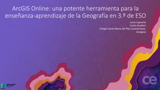 ArcGIS Online: una potente herramienta para la
enseñanza-aprendizaje de la Geografía en 3.º de ESO
Laura Lapuerta
Carlos Guallart
Colegio Santa María del Pilar (marianistas).
Zaragoza
 