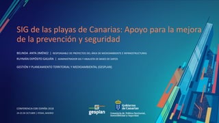 CONFERENCIA ESRI ESPAÑA 2018
CONFERENCIA ESRI ESPAÑA 2018
24-25 DE OCTUBRE | IFEMA, MADRID
SIG de las playas de Canarias: Apoyo para la mejora
de la prevención y seguridad
BELINDA ANTA JIMÉNEZ | RESPONSABLE DE PROYECTOS DEL ÁREA DE MEDIOAMBIENTE E INFRAESTRUCTURAS
RUYMÁN EXPÓSITO GALVÁN | ADMINISTRADOR SIG Y ANALISTA DE BASES DE DATOS
GESTIÓN Y PLANEAMIENTO TERRITORIAL Y MEDIOAMBIENTAL (GESPLAN)
 