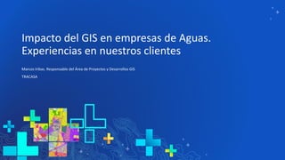 Impacto del GIS en empresas de Aguas.
Experiencias en nuestros clientes
Marcos Iribas. Responsable del Área de Proyectos y Desarrollos GIS
TRACASA
 