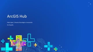 ArcGIS Hub
Fede López | Área de Tecnología e Innovación
EsriEspaña
 