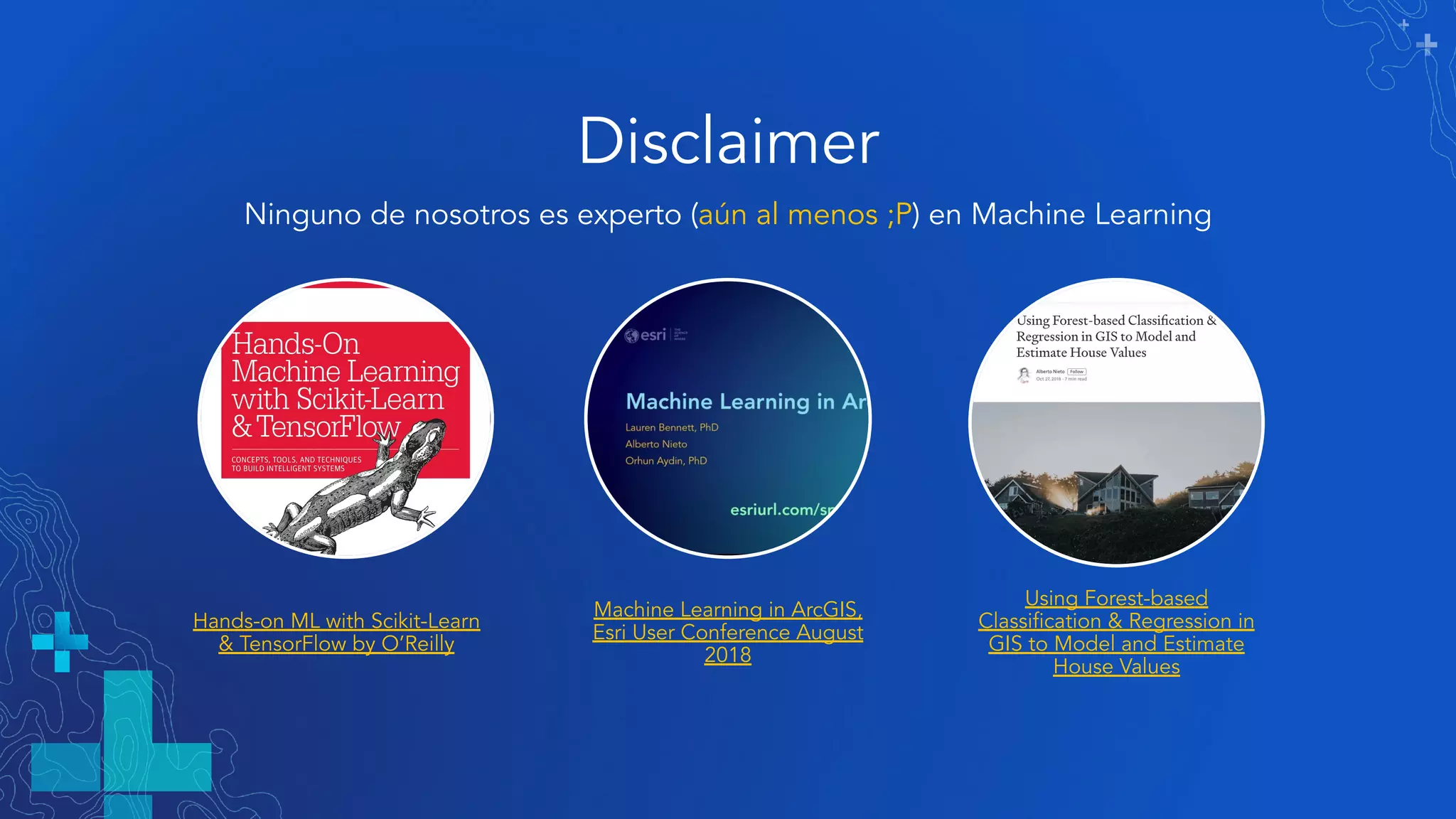 Disclaimer
Ninguno de nosotros es experto (aún al menos ;P) en Machine Learning
Hands-on ML with Scikit-Learn
& TensorFlow by O’Reilly
Machine Learning in ArcGIS,
Esri User Conference August
2018
Using Forest-based
Classiﬁcation & Regression in
GIS to Model and Estimate
House Values
 