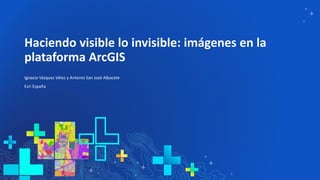 Haciendo visible lo invisible: imágenes en la
plataforma ArcGIS
Ignacio Vázquez Vélez y Antonio San José Albacete
Esri Esp...