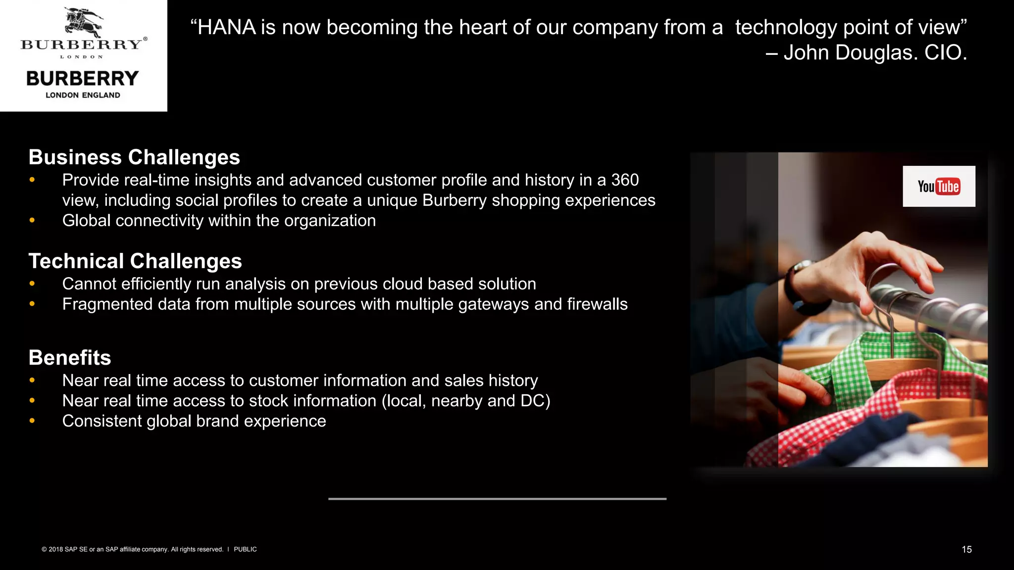 15PUBLIC© 2018 SAP SE or an SAP affiliate company. All rights reserved. ǀ
“HANA is now becoming the heart of our company from a technology point of view”
– John Douglas. CIO.
Business Challenges
 Provide real-time insights and advanced customer profile and history in a 360
view, including social profiles to create a unique Burberry shopping experiences
 Global connectivity within the organization
Technical Challenges
 Cannot efficiently run analysis on previous cloud based solution
 Fragmented data from multiple sources with multiple gateways and firewalls
Benefits
 Near real time access to customer information and sales history
 Near real time access to stock information (local, nearby and DC)
 Consistent global brand experience
 