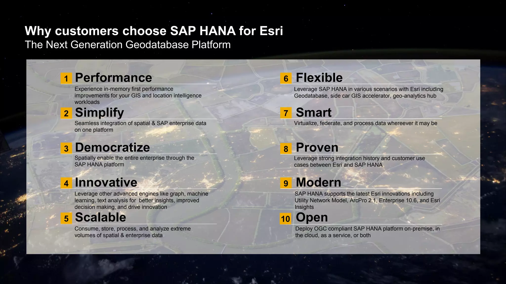 Why customers choose SAP HANA for Esri
The Next Generation Geodatabase Platform
Performance
Simplify
Democratize
Innovative
Scalable
Experience in-memory first performance
improvements for your GIS and location intelligence
workloads
Seamless integration of spatial & SAP enterprise data
on one platform
Spatially enable the entire enterprise through the
SAP HANA platform
Leverage other advanced engines like graph, machine
learning, text analysis for better insights, improved
decision making, and drive innovation
Consume, store, process, and analyze extreme
volumes of spatial & enterprise data
Leverage SAP HANA in various scenarios with Esri including
Geodatabase, side car GIS accelerator, geo-analytics hub
Virtualize, federate, and process data whereever it may be
Leverage strong integration history and customer use
cases between Esri and SAP HANA
SAP HANA supports the latest Esri innovations including
Utility Network Model, ArcPro 2.1, Enterprise 10.6, and Esri
Insights
Deploy OGC compliant SAP HANA platform on-premise, in
the cloud, as a service, or both
1
2
3
4
5
6
7
8
9
Flexible
Smart
Proven
Modern
Open10
 