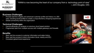 15PUBLIC© 2018 SAP SE or an SAP affiliate company. All rights reserved. ǀ
“HANA is now becoming the heart of our company from a technology point of view”
– John Douglas. CIO.
Business Challenges
 Provide real-time insights and advanced customer profile and history in a 360
view, including social profiles to create a unique Burberry shopping experiences
 Global connectivity within the organization
Technical Challenges
 Cannot efficiently run analysis on previous cloud based solution
 Fragmented data from multiple sources with multiple gateways and firewalls
Benefits
 Near real time access to customer information and sales history
 Near real time access to stock information (local, nearby and DC)
 Consistent global brand experience
 