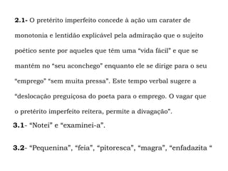 2.1- O pretérito imperfeito concede à ação um carater de

monotonia e lentidão explicável pela admiração que o sujeito

poético sente por aqueles que têm uma “vida fácil” e que se

mantêm no “seu aconchego” enquanto ele se dirige para o seu

“emprego” “sem muita pressa”. Este tempo verbal sugere a

“deslocação preguiçosa do poeta para o emprego. O vagar que

o pretérito imperfeito reitera, permite a divagação”.

3.1- “Notei” e “examinei-a”.


3.2- “Pequenina”, “feia”, “pitoresca”, “magra”, “enfadazita “
 