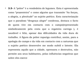 • 3.3- A “pobre” é a vendedeira de legumes. Esta é apresentada
  como “prazenteira” e como alguém que transmite “As forças,
  a alegria, a plenitude” ao sujeito poético. Esta caracterização
  que o paradoxo “desgraça alegre” condensa, destaca o facto
  de quem vive em contacto com o campo(representado
  simbolicamente pela cesta que a regateira carrega ), é
  saudável e feliz, apesar das dificuldades da vida dura de
  trabalho. A figura da pobre rapariga contribui, assim, para a
  apologia do campo e da vida em contacto com a natureza que
  o sujeito poético desenvolve me modo subtil e latente. Ela
  representa aquilo que a cidade, opressora e destrutiva, não
  permite aos seus habitantes, pelas influências negativas que
  sobre eles exerce
 