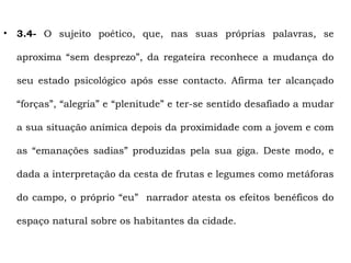 •   3.4- O sujeito poético, que, nas suas próprias palavras, se

    aproxima “sem desprezo”, da regateira reconhece a mudança do

    seu estado psicológico após esse contacto. Afirma ter alcançado

    “forças”, “alegria” e “plenitude” e ter-se sentido desafiado a mudar

    a sua situação anímica depois da proximidade com a jovem e com

    as “emanações sadias” produzidas pela sua giga. Deste modo, e

    dada a interpretação da cesta de frutas e legumes como metáforas

    do campo, o próprio “eu” narrador atesta os efeitos benéficos do

    espaço natural sobre os habitantes da cidade.
 