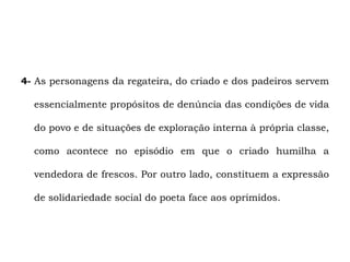 4- As personagens da regateira, do criado e dos padeiros servem

  essencialmente propósitos de denúncia das condições de vida

  do povo e de situações de exploração interna à própria classe,

  como acontece no episódio em que o criado humilha a

  vendedora de frescos. Por outro lado, constituem a expressão

  de solidariedade social do poeta face aos oprimidos.
 