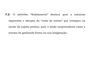 7.2-   O advérbio “Subitamente” destaca quer a natureza

  imprevista e abrupta da “visão do artista” que irrompeu na

  mente do sujeito poético, quer o modo surpreendente como a

  mesma foi ganhando forma na sua imaginação.
 