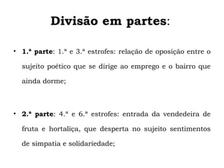 Divisão em partes:

• 1.ª parte: 1.ª e 3.ª estrofes: relação de oposição entre o

  sujeito poético que se dirige ao emprego e o bairro que

  ainda dorme;



• 2.ª parte: 4.ª e 6.ª estrofes: entrada da vendedeira de

  fruta e hortaliça, que desperta no sujeito sentimentos

  de simpatia e solidariedade;
 