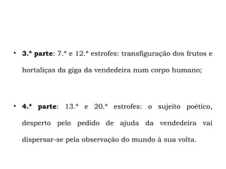 • 3.º parte: 7.ª e 12.ª estrofes: transfiguração dos frutos e

  hortaliças da giga da vendedeira num corpo humano;




• 4.ª parte: 13.ª e 20.ª estrofes: o sujeito poético,

  desperto pelo pedido de ajuda da vendedeira vai

  dispersar-se pela observação do mundo à sua volta.
 