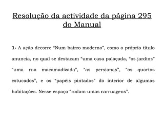 Resolução da actividade da página 295
             do Manual


1- A ação decorre “Num bairro moderno”, como o próprio título

anuncia, no qual se destacam “uma casa palaçada, “os jardins”

“uma   rua   macamadizada”,   “as   persianas”,   “os   quartos

estucados”, e os “papéis pintados” do interior de algumas

habitações. Nesse espaço “rodam umas carruagens”.
 
