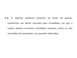 1.1.   O   adjetivo   moderno   presente   no   título   do   poema,

  caracteriza um bairro marcado pela atualidade, em que o

  sujeito poético reconhece novidades técnicas, como as vias

  revestidas de macadame e as paredes rebocadas.
 