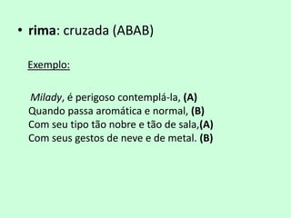 • rima: cruzada (ABAB)

 Exemplo:

 Milady, é perigoso contemplá-la, (A)
 Quando passa aromática e normal, (B)
 Com seu tipo tão nobre e tão de sala,(A)
 Com seus gestos de neve e de metal. (B)
 