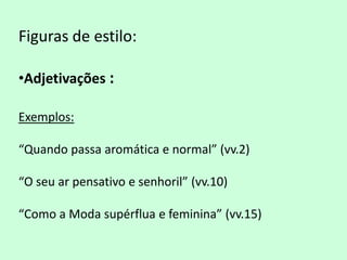 Figuras de estilo:

•Adjetivações :

Exemplos:

“Quando passa aromática e normal” (vv.2)

“O seu ar pensativo e senhoril” (vv.10)

“Como a Moda supérflua e feminina” (vv.15)
 
