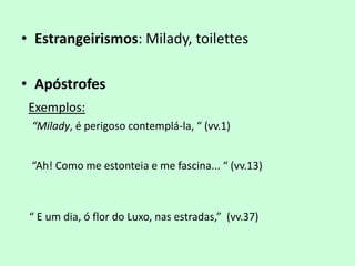 • Estrangeirismos: Milady, toilettes

• Apóstrofes
 Exemplos:
 “Milady, é perigoso contemplá-la, “ (vv.1)


 “Ah! Como me estonteia e me fascina... “ (vv.13)



 “ E um dia, ó flor do Luxo, nas estradas,” (vv.37)
 
