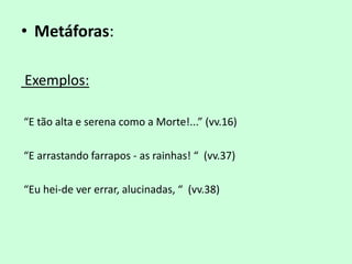 • Metáforas:

Exemplos:

“E tão alta e serena como a Morte!...” (vv.16)

“E arrastando farrapos - as rainhas! “ (vv.37)

“Eu hei-de ver errar, alucinadas, “ (vv.38)
 