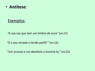 • Antítese:

 Exemplos:

“A sua voz que tem um timbre de ouro” (vv.11)

“E o seu nevado e lúcido perfil! “ (vv.12)

“Um arcanjo e um demônio a iluminá-lo;” (vv.22)
 