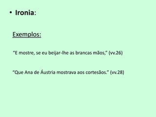 • Ironia:

 Exemplos:

 “E mostre, se eu beijar-lhe as brancas mãos,” (vv.26)


 “Que Ana de Áustria mostrava aos cortesãos.” (vv.28)
 