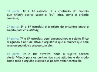 1ª parte: 1ª à 4ª estrofes: é a confissão do fascínio
que Milady exerce sobre o "eu" lírico, como o próprio
confessa;

2ª parte: 5ª e 6ª estrofes: é o relato do encontro entre o
sujeito poético e Milady;

3ª parte: 7ª e 8ª estrofes: aqui encontramos o sujeito lírico
resignado à atitude altiva e orgulhosa que a mulher que ama
revelou quando se cruzou com ele;

4ª parte: 9ª e 10ª estrofes: onde o sujeito poético
alerta Milady para os perigos das suas atitudes e do modo
como todo o orgulho e altivez se podem voltar contra ela.
 