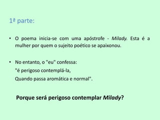 1ª parte:

• O poema inicia-se com uma apóstrofe - Milady. Esta é a
  mulher por quem o sujeito poético se apaixonou.


• No entanto, o "eu" confessa:
  "é perigoso contemplá-la,
  Quando passa aromática e normal".


   Porque será perigoso contemplar Milady?
 