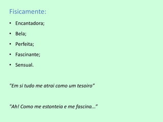 Fisicamente:
• Encantadora;
• Bela;
• Perfeita;
• Fascinante;
• Sensual.


"Em si tudo me atrai como um tesoiro”


"Ah! Como me estonteia e me fascina...”
 