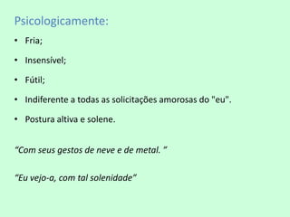 Psicologicamente:
• Fria;

• Insensível;

• Fútil;

• Indiferente a todas as solicitações amorosas do "eu".

• Postura altiva e solene.


“Com seus gestos de neve e de metal. ”

“Eu vejo-a, com tal solenidade”
 