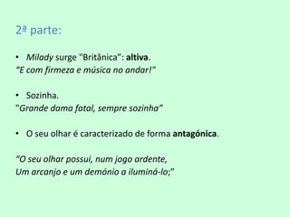 2ª parte:

• Milady surge "Britânica”: altiva.
“E com firmeza e música no andar!"

• Sozinha.
"Grande dama fatal, sempre sozinha”

• O seu olhar é caracterizado de forma antagónica.

“O seu olhar possui, num jogo ardente,
Um arcanjo e um demónio a iluminá-lo;”
 