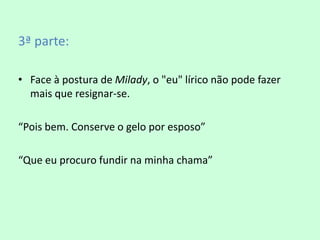3ª parte:

• Face à postura de Milady, o "eu" lírico não pode fazer
  mais que resignar-se.

“Pois bem. Conserve o gelo por esposo”

“Que eu procuro fundir na minha chama”
 