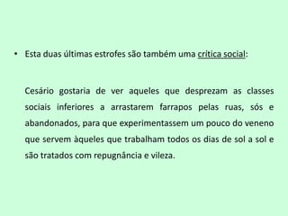 • Esta duas últimas estrofes são também uma crítica social:


  Cesário gostaria de ver aqueles que desprezam as classes
  sociais inferiores a arrastarem farrapos pelas ruas, sós e
  abandonados, para que experimentassem um pouco do veneno
  que servem àqueles que trabalham todos os dias de sol a sol e
  são tratados com repugnância e vileza.
 