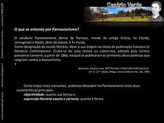 escola secundária gil eanes  .  literatura portuguesa II  .  professora antónia mancha  .  ano lectivo 2008/2009 O que se entende por Parnasianismo? O vocábulo  Parnasianismo  deriva de Parnaso, monte da antiga Grécia, na Fócida, consagrado a Apolo, deus da poesia, e às musas. Como designação de escola literária, deve a sua origem no título da publicação francesa  Le Parnasse Contemporain . (Trata-se de uma revista ou colectânea, editada pelo livreiro parisiense Lemerre, a partir de 1866, na qual se publicaram as primeiras obras poéticas que reagiram contra o Romantismo.   Barreiros, António José, HISTÓRIA DA LITERATURA PORTUGUESA,  vol. II, 13ª edição, Braga, Livraria Editora Pax, Lda, 1992 Como traços mais marcantes, podemos descobrir no Parnasianismo estas duas    características principais: objectividade , quanto aos temas e, expressão literária exacta e correcta , quanto à forma . 